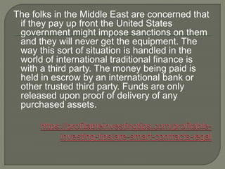 The folks in the Middle East are concerned that
if they pay up front the United States
government might impose sanctions on them
and they will never get the equipment. The
way this sort of situation is handled in the
world of international traditional finance is
with a third party. The money being paid is
held in escrow by an international bank or
other trusted third party. Funds are only
released upon proof of delivery of any
purchased assets.
 