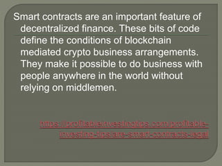 Smart contracts are an important feature of
decentralized finance. These bits of code
define the conditions of blockchain
mediated crypto business arrangements.
They make it possible to do business with
people anywhere in the world without
relying on middlemen.
 