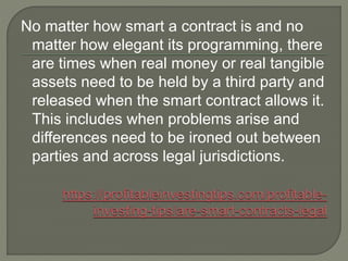 No matter how smart a contract is and no
matter how elegant its programming, there
are times when real money or real tangible
assets need to be held by a third party and
released when the smart contract allows it.
This includes when problems arise and
differences need to be ironed out between
parties and across legal jurisdictions.
 