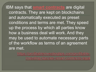 IBM says that smart contracts are digital
contracts. They are kept on blockchains
and automatically executed as preset
conditions and terms are met. They speed
up the process by which all parties know
how a business deal will work. And they
may be used to automate necessary parts
of the workflow as terms of an agreement
are met.
 