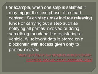 For example, when one step is satisfied it
may trigger the next phase of a smart
contract. Such steps may include releasing
funds or carrying out a step such as
notifying all parties involved or doing
something mundane like registering a
vehicle. All relevant data is stored on a
blockchain with access given only to
parties involved.
 
