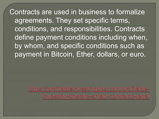 Contracts are used in business to formalize
agreements. They set specific terms,
conditions, and responsibilities. Contracts
define payment conditions including when,
by whom, and specific conditions such as
payment in Bitcoin, Ether, dollars, or euro.
 