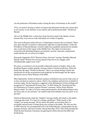 Are the politicians of Kurdistan ready to bring the faces of femininity to the world?quot;
<br />quot;
First, we need to develop a culture of respect and admiration for the role women play in our society: in our families, in our schools and in professional fields.quot;
-Nechirvan Barzani<br />All over the Middle East, women have been forced to stand in the shadow of men because they were seen as weak individuals not worthy of equality.<br />This once-in-the-past reality however, is beginning to unravel into a revolution. Many may agree that this revolution is taking place right here in Iraqi Kurdistan. Under the Presidency of Masoud Barzani, women's rights have gradually and positively molded into a norm here in this region of the Middle East. The rights of women have increased in the Kurdistan Region's government, security, education, employment, media and the arts, as well as civil rights.<br />During the September 2010 quot;
Women's Peace Activistsquot;
 meeting, President Masoud Barzani stated quot;
Women have always played a big role in our struggle, and I wholeheartedly support your work.quot;
<br />Of course, a revolution is never possible without the actions of leaders. Here in the Kurdistan Region, another popular visionary leader is Nechirvan Barzani. When the Kurds hear the name quot;
Nechirvan Barzaniquot;
, there is an instant feeling of pride and satisfaction for all the reconstruction and modernity he had brought into the region during his term as Prime Minister of the KRG.<br />Most importantly, Nechirvan Barzani's greatest contribution may just be what some of us have not been as expressive about, which is his emphasis and activism on behalf of women's rights. He has long been a supporter of the abolishment of honor killings and recognition ofquot;
 International Women's Day.quot;
 In 2007 during the quot;
International Day for Elimination of Violence Against Womenquot;
 ceremony, former Prime Minister Barzani stated, quot;
In order to be truly strong and prosperous, the Kurdistan Region must not focus only on our economyquot;
 our cultural and social attitudes must also grow as we develop.quot;
<br />Nechirvan Barzani has made the quot;
simplestquot;
 message loudly and clearly to the public: a message that reads quot;
It is time for a change, gentlemen.: What exactly is this quot;
simplequot;
 yet strong messagequot;
 He has shown the public several times that it is acceptable and necessary to bring along your woman to the public. We first saw this in 2009 when he was accompanied by his wife Nabila Barzani, casting ballots for the regional elections; and most recently, during December 2010, where both attended the South Korean Honorary Ceremony recognizing his efforts between the KRG and South Korea.<br />As one dictionary puts it, a revolution is a drastic and far-reaching change in ways of thinking and behaving. If our revolutionary leaders have changed the way we think and behave when it comes to the issue of women's rights, then it is safe to say that we are on a journey of new beginnings for the women of Kurdistan. <br />