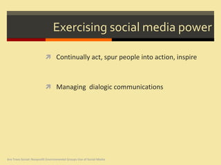 Exercising social media power

                           Continually act, spur people into action, inspire



                           Managing dialogic communications




Are Trees Social: Nonprofit Environmental Groups Use of Social Media
 