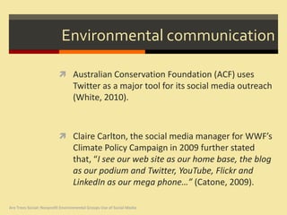Environmental communication

                           Australian Conservation Foundation (ACF) uses
                                  Twitter as a major tool for its social media outreach
                                  (White, 2010).



                           Claire Carlton, the social media manager for WWF’s
                                  Climate Policy Campaign in 2009 further stated
                                  that, “I see our web site as our home base, the blog
                                  as our podium and Twitter, YouTube, Flickr and
                                  LinkedIn as our mega phone…” (Catone, 2009).

Are Trees Social: Nonprofit Environmental Groups Use of Social Media
 
