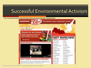 Successful Environmental Activism
 http://www.greenpeace.org/international/en/campaigns/climate-change/kitkat/




Are Trees Social: Nonprofit Environmental Groups Use of Social Media
 