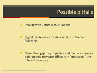 Possible pitfalls

                           Dealing with unforeseen situations



                           Digital divide may exclude a section of the fan
                                  following


                           Generation gap may impede social media success as
                                  older people may face difficulty in “mastering” the
                                  Internet (Miller, 2010).


Are Trees Social: Nonprofit Environmental Groups Use of Social Media
 