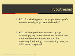 Hypotheses

                           RQ1: For which types of campaigns do nonprofit
                                  environmental groups use social media?



                           RQ2: Will nonprofit environmental groups
                                  increasingly rely on social media to network over
                                  traditional communication methods for
                                  recruiting, fundraising, communicating news, and
                                  information purposes?


Are Trees Social: Nonprofit Environmental Groups Use of Social Media
 