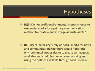 Hypotheses

                           RQ3: Do nonprofit environmental groups choose to
                                  use social media for a primary communication
                                  method to create a public image as sustainable?



                           R4: Users increasingly rely on social media for news
                                  and communication; therefore would nonprofit
                                  environmental groups desire to create an image as
                                  a reliable and credible source by networking and
                                  using the options available through social media?

Are Trees Social: Nonprofit Environmental Groups Use of Social Media
 