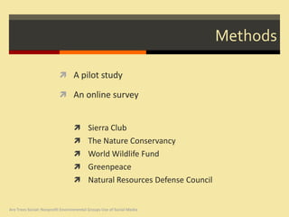 Methods

                           A pilot study

                           An online survey


                                   Sierra Club
                                   The Nature Conservancy
                                   World Wildlife Fund
                                   Greenpeace
                                   Natural Resources Defense Council


Are Trees Social: Nonprofit Environmental Groups Use of Social Media
 