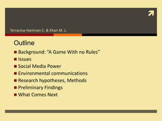 
Terracina-Hartman C. & Khan M. L.


  Outline
   Background: “A Game With no Rules”
   Issues
   Social Media Power
   Environmental communications
   Research hypotheses, Methods
   Preliminary Findings
   What Comes Next
 