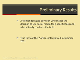 Preliminary Results

                           A tremendous gap between who makes the
                                  decision to use social media for a specific task and
                                  who actually conducts the task.



                           True for 5 of the 7 offices interviewed in summer
                                  2011




Are Trees Social: Nonprofit Environmental Groups Use of Social Media
 