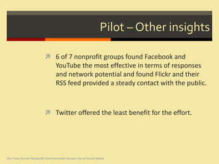 Pilot – Other insights

                           6 of 7 nonprofit groups found Facebook and
                                  YouTube the most effective in terms of responses
                                  and network potential and found Flickr and their
                                  RSS feed provided a steady contact with the public.



                           Twitter offered the least benefit for the effort.




Are Trees Social: Nonprofit Environmental Groups Use of Social Media
 