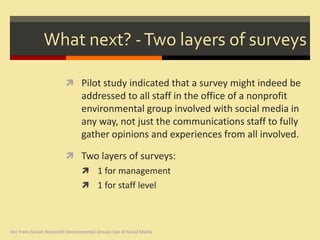 What next? - Two layers of surveys

                           Pilot study indicated that a survey might indeed be
                                  addressed to all staff in the office of a nonprofit
                                  environmental group involved with social media in
                                  any way, not just the communications staff to fully
                                  gather opinions and experiences from all involved.

                           Two layers of surveys:
                                   1 for management
                                   1 for staff level




Are Trees Social: Nonprofit Environmental Groups Use of Social Media
 