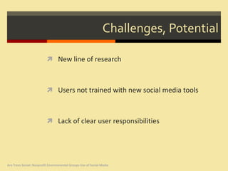 Challenges, Potential

                           New line of research



                           Users not trained with new social media tools



                           Lack of clear user responsibilities




Are Trees Social: Nonprofit Environmental Groups Use of Social Media
 