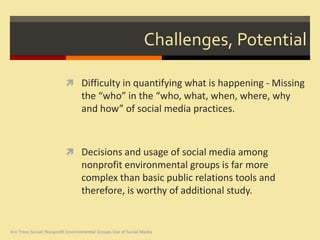 Challenges, Potential

                           Difficulty in quantifying what is happening - Missing
                                  the “who” in the “who, what, when, where, why
                                  and how” of social media practices.



                           Decisions and usage of social media among
                                  nonprofit environmental groups is far more
                                  complex than basic public relations tools and
                                  therefore, is worthy of additional study.


Are Trees Social: Nonprofit Environmental Groups Use of Social Media
 