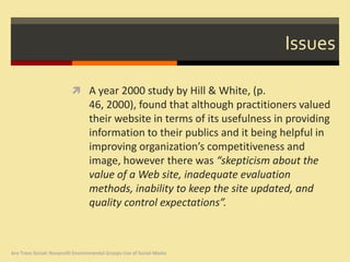 Issues

                           A year 2000 study by Hill & White, (p.
                                  46, 2000), found that although practitioners valued
                                  their website in terms of its usefulness in providing
                                  information to their publics and it being helpful in
                                  improving organization’s competitiveness and
                                  image, however there was “skepticism about the
                                  value of a Web site, inadequate evaluation
                                  methods, inability to keep the site updated, and
                                  quality control expectations”.



Are Trees Social: Nonprofit Environmental Groups Use of Social Media
 