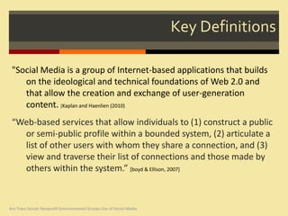 Key Definitions

 "Social Media is a group of Internet-based applications that builds
    on the ideological and technical foundations of Web 2.0 and
    that allow the creation and exchange of user-generation
    content. [Kaplan and Haenlien (2010)
 “Web-based services that allow individuals to (1) construct a public
   or semi-public profile within a bounded system, (2) articulate a
   list of other users with whom they share a connection, and (3)
   view and traverse their list of connections and those made by
   others within the system.” [boyd & Ellison, 2007]



Are Trees Social: Nonprofit Environmental Groups Use of Social Media
 