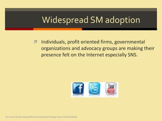 Widespread SM adoption

                           Individuals, profit oriented firms, governmental
                                  organizations and advocacy groups are making their
                                  presence felt on the Internet especially SNS.




Are Trees Social: Nonprofit Environmental Groups Use of Social Media
 