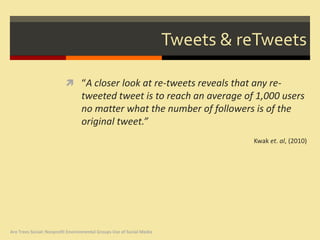 Tweets & reTweets

                           “A closer look at re-tweets reveals that any re-
                                  tweeted tweet is to reach an average of 1,000 users
                                  no matter what the number of followers is of the
                                  original tweet.”
                                                                                 Kwak et. al, (2010)




Are Trees Social: Nonprofit Environmental Groups Use of Social Media
 