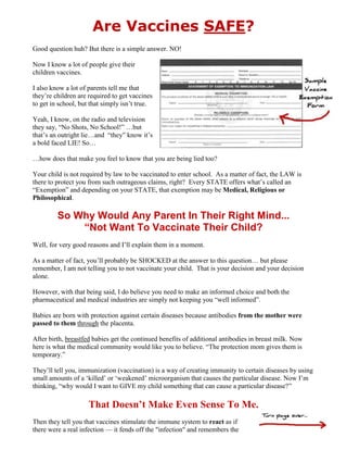 Are Vaccines SAFE?<br />Good question huh? But there is a simple answer. NO!<br />Now I know a lot of people give their children vaccines. <br />I also know a lot of parents tell me that they’re children are required to get vaccines to get in school, but that simply isn’t true.<br />Yeah, I know, on the radio and television they say, “No Shots, No School!” …but that’s an outright lie…and  “they” know it’s a bold faced LIE! So…<br />…how does that make you feel to know that you are being lied too?<br />Your child is not required by law to be vaccinated to enter school.  As a matter of fact, the LAW is there to protect you from such outrageous claims, right?  Every STATE offers what’s called an “Exemption” and depending on your STATE, that exemption may be Medical, Religious or Philosophical.<br />So Why Would Any Parent In Their Right Mind... <br />“Not Want To Vaccinate Their Child?<br />Well, for very good reasons and I’ll explain them in a moment.  <br />As a matter of fact, you’ll probably be SHOCKED at the answer to this question… but please remember, I am not telling you to not vaccinate your child.  That is your decision and your decision alone.  <br />However, with that being said, I do believe you need to make an informed choice and both the pharmaceutical and medical industries are simply not keeping you “well informed”.<br />Babies are born with protection against certain diseases because antibodies from the mother were passed to them through the placenta. <br />After birth, breastfed babies get the continued benefits of additional antibodies in breast milk. Now here is what the medical community would like you to believe. “The protection mom gives them is temporary.”<br />They’ll tell you, immunization (vaccination) is a way of creating immunity to certain diseases by using small amounts of a ‘killed’ or ‘weakened’ microorganism that causes the particular disease. Now I’m thinking, “why would I want to GIVE my child something that can cause a particular disease?” <br />That Doesn’t Make Even Sense To Me.<br />Then they tell you that vaccines stimulate the immune system to react as if there were a real infection — it fends off the quot;
infectionquot;
 and remembers the organism so that it can fight it quickly - should it enter the body later. <br />Now let’s just say that’s true.<br />Do you think all babies immune systems, a perfect organism BEFORE vaccinated, can fend off this type of assault, especially if the baby isn’t healthy? <br />Babies die or get autism daily, just because in my opinion - they’re vaccinated.<br />Some parents may hesitate to have their kids vaccinated because they're worried that the children will have serious reactions or may get the illness the vaccine is supposed to prevent. I say hooray for those parents. They get the BIG IDEA. <br />Now the medical community will tell you the vaccines are weakened or killed — and in some cases, only parts of the microorganism are used — so they're unlikely to cause any serious illness. <br />They even admit that some vaccines may cause mild reactions, such as soreness, where the shot was given or fever, but serious reactions are rare. RARE… BUT VERY POSSIBLE! <br />I don’t know about you, but when it comes to my kids, death is not something to mess around with nor is autism. <br />Then they say “risks” of vaccinations are small compared with the health risks associated with the diseases they're intended to prevent. They are, in my opinion, setting up your child for more health problems later on.<br />The doctors recommend that kids get combination vaccines (rather than single vaccines) whenever possible. <br />Why would they do that? <br />They are injecting bad stuff in the child and they are not giving the child time to react to it. Not a good thing in my opinion, but everyone has their own opinions. I just want to make sure you understand the complications that can occur both  --- Now and Later. <br />And last of all - they tell you, your doctor will determine the best vaccinations and schedule for your child. <br />Check out the LIST of stuff that is IN a common vaccination, then you tell me who should determine the schedule and whether or not your baby gets a vaccination. (Look at what they’re injecting your child with on the next few pages, then ask yourself… are they really that SAFE and do I want to subject my children to this kind of medicine?) <br />For me, my answer is, “I don’t think so!!!”<br />First of all, many vaccines do contain live viruses. <br />This includes the MMR and all shots for Measles, Mumps, and Rubella. The rotavirus vaccine, RotaTeq, also contains several live rotavirus strains form both humans and monkeys. <br />Polio vaccines contain several types of inactivated polio virus. The Hepatitis A vaccine contains that strain of the hepatitis virus. Other vaccines contain fragments of viruses, such as polysaccharides or toxoids, or weakened viruses. <br />Flu shots contain influenza virus. The HiB has haemophilus influenza bacteria in it. Viruses are often 'weakened' or 'inactivated' with formaldehyde, but as its effect is temporary, these viruses can revert back to full strength.<br />Trace amounts of the mediums in which vaccines are cultured can be found in them as well.  <br />For example, flu shots and mumps vaccines are made in chicken eggs, hence the reason those with egg sensitivity may be allergic to them. Some are made with genetically altered yeast. Polio inoculations are created in ‘monkey kidney cells’. <br />Hepatitis A, RotaTeq, Varicella (chickenpox), Rubella, and Mumps vaccines are cultured in human diploid cells that come from aborted human fetal tissue, as in a dead baby--the lungs to be exact. <br />That's the freaky truth.<br />The Following Information <br />May SHOCK You!!!<br />Ammonium sulfate can be found in the DTaP, DPT, HiB vaccines, all of which are routinely given to babies. Ammonium is basically positively charged ammonia. Ammonia is found in urine and used in household cleaning products, the source of that strong odor. <br />It is toxic when inhaled. Sulfate is a salt of sulfuric acid. Sulfuric acid is used in ore processing, fertilizer manufacturing, oil refining, and wastewater processing. It comes from sulfur, obviously, which is used in gunpowder and insecticides. <br />Sulfur also has a very distinct, disgusting smell. Ammonium sulfate may be a gastrointestinal, liver, respiratory, and neurological toxicant. <br />Formalin is used in the DTaP and Hepatitis A vaccine. It is 30% formaldehyde. The DPT, some polio, and flu shots contain actual formaldehyde. It is used as a tissue fixative. It is considered one of the most hazardous compounds. <br />It can cause high acidity, liver, kidney, and nerve damage. To say that the side effects are numerous would be an understatement. Among them are blindness, asphyxiation, pneumonia, shock, vomiting. <br />Smoke and car exhaust contain formaldehyde. It can be used as a disinfectant and detergent. The most well-known use for formaldehyde is in embalming corpses. I remember dissecting rats in Biology class that had been preserved with formaldehyde. Formaldehyde comes from methanol, which is quite poisonous and is used as antifreeze. Formaldehyde stays in your system at a cellular level.<br />Aluminum is found in the vaccines for DPT, Hepatitis B, and Hepatitis A in both phosphate and hydroxide forms. It may be toxic to your blood system, neurons, and respiratory organs. It is suspected that it could cause brain damage such as Alzheimer's Disease and dementia. It is another one of the more hazardous chemicals to humans. Shockingly, too much aluminum can even cause coma.<br />DPT and DTaP, which are for diptheria, tetanus, and pertussis, contain thimerosal. It can also be found in flu shots, Hepatitis B, meningococcal vaccines, and HiB. Thimerosal is 50% mercury, which is extremely poisonous. <br />It causes neurons to disintegrate, changes chromosomes, and has been associated with autism. At a typical well-baby check-up, an infant may be injected with as much as what the WHO considers the maximum for three months of exposure. <br />Again, the word numerous is inadequate to describe the many side effects that can occur. Among them are poisoning, pain, death, hallucinations, and deafness.<br />Thimerosal is supposedly being phased out of vaccines that are on the early childhood immunization schedule. <br />Companies are still using it to make vaccines but trying to keep it out of the final product, which may still contain thimerosal but in smaller amounts than before. <br />Some medical clinics still offer the versions of shots containing thimerosal, and you need to ask specifically for the new supposedly thimerosal-free version. <br />Vaccines not on the early childhood immunization list may still contain high amounts of thimerosal. <br />Flu shots are among the vaccines that still have thimerosal.<br />Sorbitol is one of the less hazardous chemicals but still may be toxic to the liver and gastrointestinal system. You'll find it in the MMR and polio shot. <br />Tri(n)butylphosphate is in some brands of influenza vaccine. It is one of the more hazardous chemicals. This one may be toxic to neurons and kidneys. <br />Polysorbate 20 (hepatitis A) and 80 (influenza) has caused cancer in animals. <br />It could be toxic to the skin and other sense organs. Betapropiolactone, found in some influenza vaccines, is a proven carcinogen and suspected toxin to the liver, gastrointestinal tract, respiratory system, and skin and sense organs. <br />It is listed among the top 10% of most hazardous compounds<br />Other ingredients include monosodium glutamate, potassium monophosphate, diphosphate, and phenoxyethanol (antifreeze). That last one is very toxic and one of the more hazardous chemicals. <br />It's used in Hepatitis A and polio vaccines. It may cause disorders of the kidney, liver, circulatory system, and central nervous system. <br />It's common knowledge that ingesting antifreeze can cause death by poisoning. It may be a developmental and reproductive toxicant, can weaken the immune system, and is toxic to many body parts. Other side effects can range from vomiting to convulsions.<br />Common ingredients include animal byproducts, such as gelatin (a known allergen), serums, guinea pig embryo cells, or residual proteins. <br />This may be worrisome to those who are pro-life, vegetarian, or vegan. Many people are allergic to gelatin, which can be found in the MMR, Varicella, and DTP vaccines. DPT has red blood cells from sheep. Chick embryo and embryonic fluid is common, existing in flu and measles shots.<br />As stated before, human diploid cells from aborted fetal tissue are used in vaccines for measles, mumps, rubella, hepatitis A, and chickenpox.<br />These are foreign to the human body and dangerous to inject directly into the bloodstream. Some people are allergic to specific animal products and may thus have an allergic reaction to the vaccine.<br />Now some ingredients don't seem that scary or harmful. Some are simply sugars, like sucrose and glycerol (which is actually a sugar alcohol.) <br />S<br />alt, sodium chloride, is used in some. Others are antibiotics like polymixin, which is used in some flu shots and Polio vaccines. <br />Neomycin or neomycin sulfate can be found in the rotavirus vax, flu shots, polio vaccines, and vaccines for measles, mumps, and rubella like the MMR. <br />It may hinder absorption of vitamin B6, potentially leading to epilepsy and mental retardation. Other antibiotics include gentamicin sulfate (flu shots), amphotericin B (rotavirus) and streptomycin (polio vaxes).<br />S<br />ugars, salts and antibiotics are no big deal, right? Think about this though, with how much sugar and salt we take in already, why would we want to inject more into our bloodstream?  More importantly, it is commonly known that taking antibiotics when not ill can weaken the immune system and cause problems, such as side effects. <br />People can also develop allergies to antibiotics, especially after being exposed to them repeatedly. Many allergic reactions to vaccines are associated with antibiotic hypersensitivity. Some of these antibiotics are in several vaccines, making the child allergic to each one containing that antibiotic. Some vaccines contain more than one antibiotic, making it hard to know which one the child cannot tolerate. It's pointless to inject antibiotics along with virus anyway, being that antibiotics have no effect on viruses.<br />Discovering that formaldehyde, antifreeze, and aborted fetal cells were in many vaccines was enough to convince me not to vaccinate my children any further. <br />And this is just scratching the surface. <br />There are many MORE toxins in the immunizations… we give OUR children or allow them to INJECT our children with.<br />I keep thinking, Why would anyone<br />want to inject any of this into their body?<br />I would never drink antifreeze, not even a small amount of it, so why would I inject ANTIFREEZE into my baby's bloodstream?  I mean it will KILL a DOG, so why in the world would I INJECT it into my baby?<br />WHY?<br />Most of the ingredients in vaccines are extremely hazardous and toxic to our bodies, even in small quantities. Many believe that by not inoculating children against illness, one is taking a huge risk. <br />For me, injecting my child with unneeded antibiotics, metals, poison, and live viruses is an even bigger risk. Where do you stand on the issue?<br />Remember, you always have a choice.  You always have a choice.<br />Chiropractically Yours,<br />Dr. Andrew Lobacz D.C.<br />