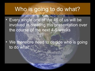 Who is going to do what? Every single one of the 46 of us will be involved in creating this presentation over the course of the next 4-5 weeks We therefore need to decide who is going to do what 