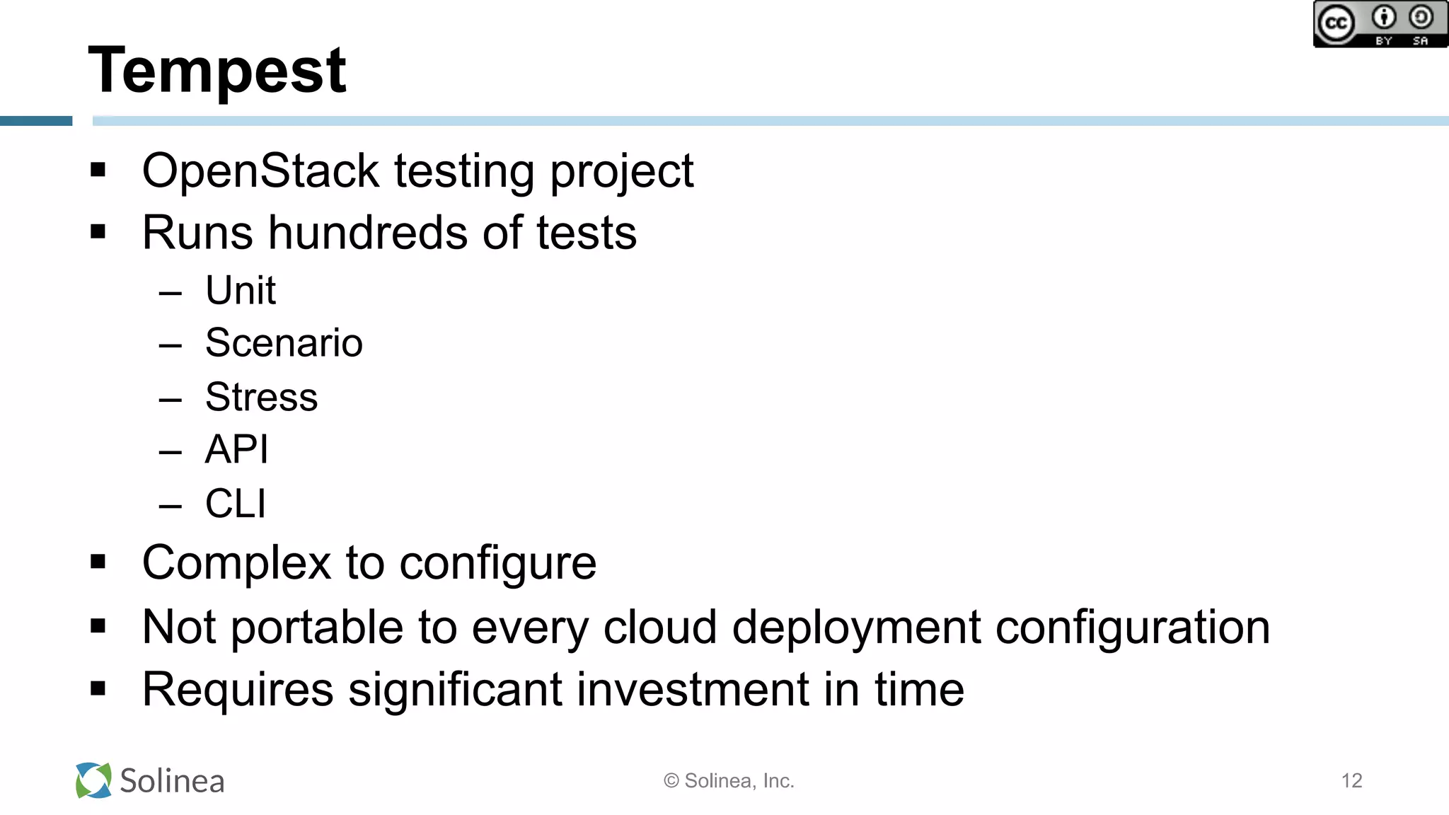 © Solinea, Inc.
Tempest
!  OpenStack testing project
!  Runs hundreds of tests
–  Unit
–  Scenario
–  Stress
–  API
–  CLI
!  Complex to configure
!  Not portable to every cloud deployment configuration
!  Requires significant investment in time
12
 