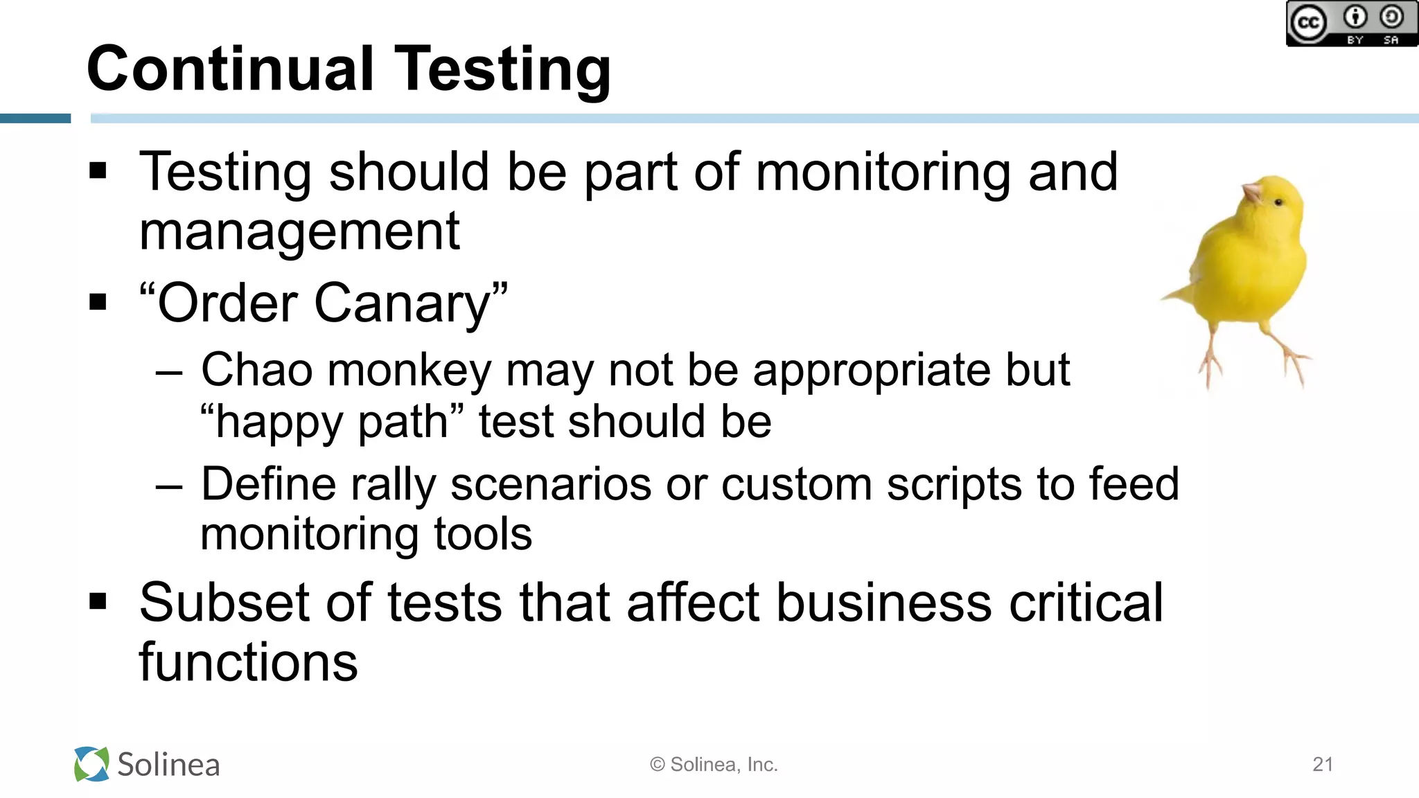 © Solinea, Inc.
Continual Testing
!  Testing should be part of monitoring and
management
!  “Order Canary”
–  Chao monkey may not be appropriate but
“happy path” test should be
–  Define rally scenarios or custom scripts to feed
monitoring tools
!  Subset of tests that affect business critical
functions
21
 