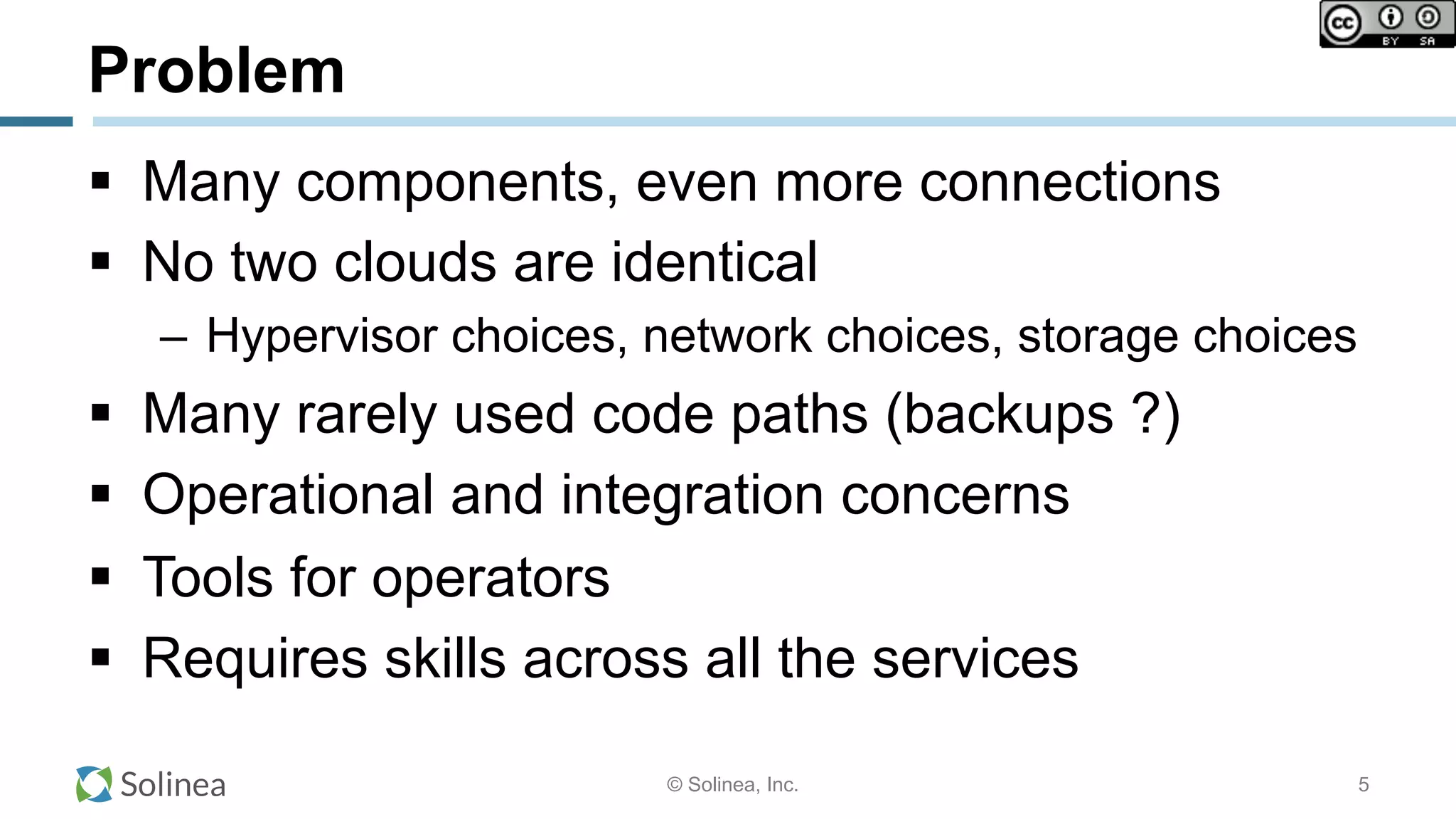 © Solinea, Inc.
Problem
!  Many components, even more connections
!  No two clouds are identical
–  Hypervisor choices, network choices, storage choices
!  Many rarely used code paths (backups ?)
!  Operational and integration concerns
!  Tools for operators
!  Requires skills across all the services
5
 