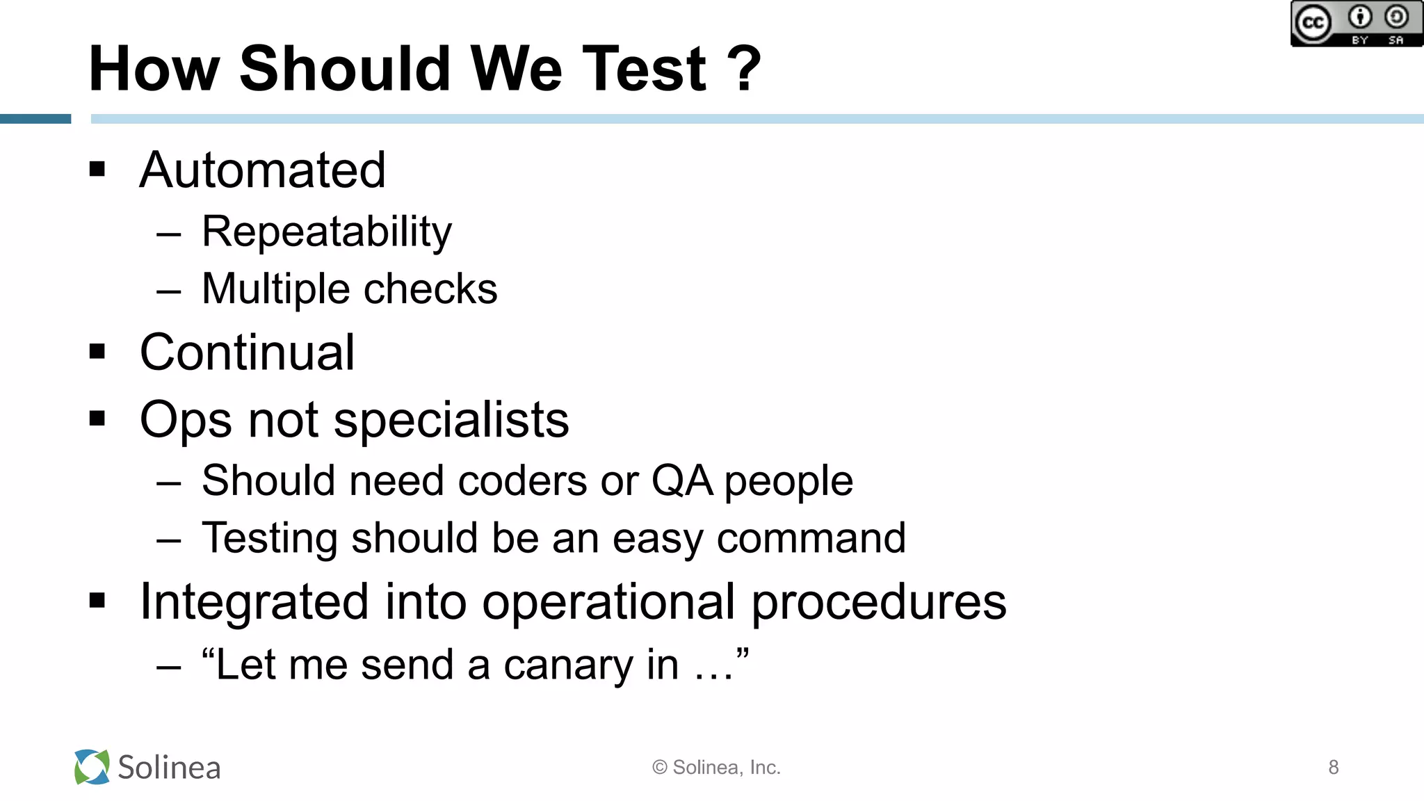 © Solinea, Inc.
How Should We Test ?
!  Automated
–  Repeatability
–  Multiple checks
!  Continual
!  Ops not specialists
–  Should need coders or QA people
–  Testing should be an easy command
!  Integrated into operational procedures
–  “Let me send a canary in …”
8
 