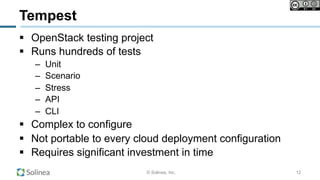 © Solinea, Inc.
Tempest
!  OpenStack testing project
!  Runs hundreds of tests
–  Unit
–  Scenario
–  Stress
–  API
–  CLI
!  Complex to configure
!  Not portable to every cloud deployment configuration
!  Requires significant investment in time
12
 