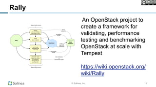 © Solinea, Inc.
An OpenStack project to
create a framework for
validating, performance
testing and benchmarking
OpenStack at scale with
Tempest
https://wiki.openstack.org/
wiki/Rally
13
Rally
 