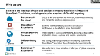© Solinea, Inc.
!
Who we are
3
Solinea is the leading software and services company that delivers integrated
OpenStack™ solutions, enabling enterprise adoption of Cloud Computing
Cloud is the only domain we focus on, with vertical industry
and horizontal solutions specialization
Purpose-built
for cloud
Track record of success architecting, building and operating
production clouds – private and public – world-wide
Proven Delivery
Success
We understand cloud adoption challenges of global enterprise
companies
Enterprise IT
Experience
Pre-configured management and monitoring platform for
OpenStack™ and other Open Infrastructure components
Differentiating
IP
Built the first OpenStack production clouds and
contributors to the platform since its inception
OpenStack™
Experience
 