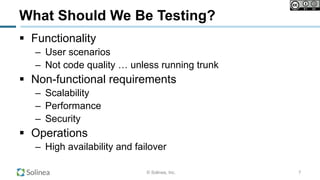 © Solinea, Inc.
What Should We Be Testing?
!  Functionality
–  User scenarios
–  Not code quality … unless running trunk
!  Non-functional requirements
–  Scalability
–  Performance
–  Security
!  Operations
–  High availability and failover
7
 