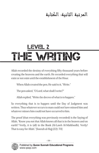 ‫ﻟﻤﭼﺮﺗﺒﺔ ﻟﺜﺎﻬﻧﻴﺔ: ﻟﻜﺘﺎﺑﺔ‬




              level 2
the writing
Allah recorded the destiny of everything fifty thousand years before
creating the heavens and the earth. He recorded everything that will
exist or not exist until the establishment of the Hour.

    When Allah created the pen, He said to it, "Write."

    The pen asked, "O Lord, what shall I write?"

    Allah replied, "Write the decree of what is to happen."

So everything that is to happen until the Day of Judgment was
written. Thus whatever occurs to man could not have missed him and
whatever misses him could not have occurred to him.

The proof (that everything was previously recorded) is the Saying of
Allah, “Know you not that Allah knows all that is in the heaven and on
earth? Verily, it is (all) in the Book (Al-Lawh Al-Mahfoodh). Verily!
That is easy for Allah.” [Soorah al-Hajj (22): 70]



                                - 09 -
 
