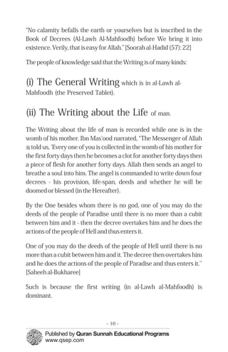 “No calamity befalls the earth or yourselves but is inscribed in the
Book of Decrees (Al-Lawh Al-Mahfoodh) before We bring it into
existence. Verily, that is easy for Allah.” [Soorah al-Hadid (57): 22]

The people of knowledge said that the Writing is of many kinds:


(i) The General Writing which is in al-Lawh al-
Mahfoodh (the Preserved Tablet).


(ii) The Writing about the Life                   of man.

The Writing about the life of man is recorded while one is in the
womb of his mother. Ibn Mas'ood narrated, “The Messenger of Allah
r told us, 'Every one of you is collected in the womb of his mother for
the first forty days then he becomes a clot for another forty days then
a piece of flesh for another forty days. Allah then sends an angel to
breathe a soul into him. The angel is commanded to write down four
decrees - his provision, life-span, deeds and whether he will be
doomed or blessed (in the Hereafter).

By the One besides whom there is no god, one of you may do the
deeds of the people of Paradise until there is no more than a cubit
between him and it - then the decree overtakes him and he does the
actions of the people of Hell and thus enters it.

One of you may do the deeds of the people of Hell until there is no
more than a cubit between him and it. The decree then overtakes him
and he does the actions of the people of Paradise and thus enters it.''
[Saheeh al-Bukharee]

Such is because the first writing (in al-Lawh al-Mahfoodh) is
dominant.



                                - 10 -
 