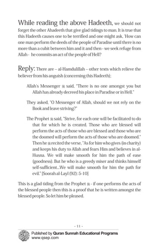 While reading the above Hadeeth, we should not
forget the other Ahadeeth that give glad tidings to man. It is true that
this Hadeeth causes one to be terrified and one might ask, 'How can
one man perform the deeds of the people of Paradise until there is no
more than a cubit between him and it and then - we seek refuge from
Allah - he commits an act of the people of Hell?


Reply: There are – al-Hamdulillah – other texts which relieve the
believer from his anguish (concerning this Hadeeth);

     Allah's Messenger r said, “There is no one amongst you but
        Allah has already decreed his place in Paradise or in Hell."

     They asked, "O Messenger of Allah, should we not rely on the
       Book and leave striving?"

     The Prophet r said, "Strive, for each one will be facilitated to do
       that for which he is created. Those who are blessed will
       perform the acts of those who are blessed and those who are
       the doomed will perform the acts of those who are doomed."
       Then he r recited the verse, "As for him who gives (in charity)
       and keeps his duty to Allah and fears Him and believes in al-
       Husna. We will make smooth for him the path of ease
       (goodness). But he who is a greedy miser and thinks himself
       self-sufficient...We will make smooth for him the path for
       evil.” [Soorah al-Layl (92): 5-10]

This is a glad tiding from the Prophet r - if one performs the acts of
the blessed people then this is a proof that he is written amongst the
blessed people. So let him be pleased.




                                - 11 -
 