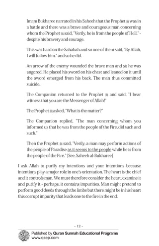 Imam Bukharee narrated in his Saheeh that the Prophet r was in
     a battle and there was a brave and courageous man concerning
     whom the Prophet r said, "Verily, he is from the people of Hell." -
     despite his bravery and courage.

     This was hard on the Sahabah and so one of them said, "By Allah,
     I will follow him." and so he did.

     An arrow of the enemy wounded the brave man and so he was
     angered. He placed his sword on his chest and leaned on it until
     the sword emerged from his back. The man thus committed
     suicide.

     The Companion returned to the Prophet r and said, "I bear
     witness that you are the Messenger of Allah!"

     The Prophet r asked, "What is the matter?"

     The Companion replied, "The man concerning whom you
     informed us that he was from the people of the Fire, did such and
     such."

     Then the Prophet r said, "Verily, a man may perform actions of
     the people of Paradise as it seems to the people while he is from
     the people of the Fire." [See, Saheeh al-Bukharee]

I ask Allah to purify my intentions and your intentions because
intentions play a major role in one's orientation. The heart is the chief
and it controls man. We must therefore consider the heart, examine it
and purify it - perhaps, it contains impurities. Man might pretend to
perform good deeds through the limbs but there might be in his heart
this corrupt impurity that leads one to the fire in the end.




                                 - 12 -
 