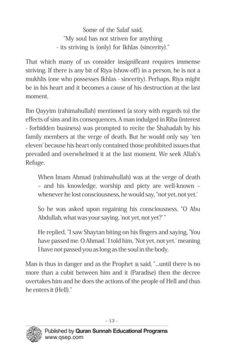 Some of the Salaf said,
                "My soul has not striven for anything
            - its striving is (only) for Ikhlas (sincerity)."

That which many of us consider insignificant requires immense
striving. If there is any bit of Riya (show-off) in a person, he is not a
mukhlis (one who possesses Ikhlas - sincerity). Perhaps, Riya might
be in his heart and it becomes a cause of his destruction at the last
moment.

Ibn Qayyim (rahimahullah) mentioned (a story with regards to) the
effects of sins and its consequences. A man indulged in Riba (interest
- forbidden business) was prompted to recite the Shahadah by his
family members at the verge of death. But he would only say 'ten
eleven' because his heart only contained those prohibited issues that
prevailed and overwhelmed it at the last moment. We seek Allah's
Refuge.

     When Imam Ahmad (rahimahullah) was at the verge of death
     – and his knowledge, worship and piety are well-known –
     whenever he lost consciousness, he would say, "not yet, not yet.'

     So he was asked upon regaining his consciousness, "O Abu
     Abdullah, what was your saying, 'not yet, not yet?’ ”

     He replied, "I saw Shaytan biting on his fingers and saying, 'You
     have passed me. O Ahmad.' I told him, 'Not yet, not yet.' meaning
     I have not passed you as long as the soul in the body.

Man is thus in danger and as the Prophet r said, "...until there is no
more than a cubit between him and it (Paradise) then the decree
overtakes him and he does the actions of the people of Hell and thus
he enters it (Hell)."




                                 - 13 -
 