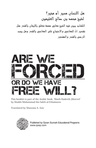 ‫ﻫﻞ ﻻﻬﻧﺴﺎ ﻣﺴﻴﺮ ﻣﺨﻴﺮ؟‬
                            ‫ﻟﺸﻴﺦ ﻣﺤﻤﭼﺪ ﺑﻦ ﺻﺎﻟﺢ ﻟﻌﺜﻴﻤﭼﻴﻦ‬
     ‫لﺎﻳرﺒﻴﻦ ﻓﻴﻪ ﻟﺸﻴﺦ ﻣﻌﺎﻬﻧﻲ ﻣﻬﻤﭼﺔ ﺗﺘﻌﻠﻖ ﺑﺎﻻلﺎﻳرﻤﭼﺎ ﺑﺎﻟﻘﺪ ﻣﺜﻞ‬      ‫ﻟﻜﺘﺎ‬
      ‫ﻫﻞ لﺎﻳرﺠﺐ‬   ‫ﺗﻘﺪلﺎﻳرﺮ ﷲ ﻟﻠﻤﭼﻌﺎﺻﻲ ﻻﺣﺘﺠﺎ ﻋﻠﻰ ﻟﻤﭼﻌﺎﺻﻲ ﺑﺎﻟﻘﺪ‬
                                               ‫ﻟﻤﭼﻘﺪ‬    ‫ﻟﺮﺿﻰ ﺑﺎﻟﻘﺪ‬




ARE WE
FORCED
OR DO WE HAVE
FREE WILL?
This booklet is part of the Arabic book, 'Sharh Hadeeth Jibra'eel'
by Shaikh Muhammad ibn Saleh al-Uthaimeen

Translated by Shawana A. Aziz




                  Published by Quran Sunnah Educational Programs
                  www.qsep.com
 