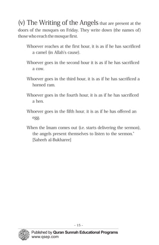 (v) The Writing of the Angels that are present at the
doors of the mosques on Friday. They write down (the names of)
those who reach the mosque first.

    Whoever reaches at the first hour, it is as if he has sacrificed
      a camel (in Allah's cause).

    Whoever goes in the second hour it is as if he has sacrificed
      a cow.

    Whoever goes in the third hour, it is as if he has sacrificed a
      horned ram.

    Whoever goes in the fourth hour, it is as if he has sacrificed
      a hen.

    Whoever goes in the fifth hour, it is as if he has offered an
      egg.

    When the Imam comes out (i.e. starts delivering the sermon),
      the angels present themselves to listen to the sermon."
      [Saheeh al-Bukharee]




                              - 15 -
 
