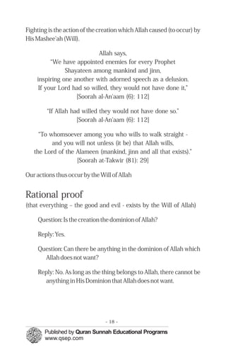 Fighting is the action of the creation which Allah caused (to occur) by
His Mashee'ah (Will).

                            Allah says,
          “We have appointed enemies for every Prophet
               Shayateen among mankind and jinn,
    inspiring one another with adorned speech as a delusion.
     If your Lord had so willed, they would not have done it,”
                   [Soorah al-An'aam (6): 112]

        “If Allah had willed they would not have done so.”
                    [Soorah al-An'aam (6): 112]

     “To whomsoever among you who wills to walk straight -
          and you will not unless (it be) that Allah wills,
   the Lord of the Alameen (mankind, jinn and all that exists).”
                   [Soorah at-Takwir (81): 29]

Our actions thus occur by the Will of Allah


Rational proof
(that everything – the good and evil - exists by the Will of Allah)

     Question: Is the creation the dominion of Allah?

     Reply: Yes.

     Question: Can there be anything in the dominion of Allah which
       Allah does not want?

     Reply: No. As long as the thing belongs to Allah, there cannot be
       anything in His Dominion that Allah does not want.




                                - 18 -
 