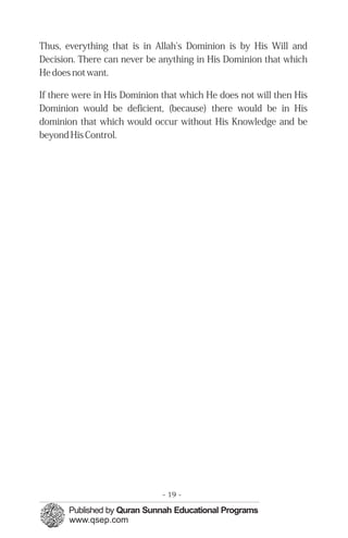 Thus, everything that is in Allah's Dominion is by His Will and
Decision. There can never be anything in His Dominion that which
He does not want.

If there were in His Dominion that which He does not will then His
Dominion would be deficient, (because) there would be in His
dominion that which would occur without His Knowledge and be
beyond His Control.




                              - 19 -
 