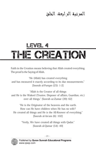 ‫ﻟﻤﭼﺮﺗﺒﺔ ﻟﺮ ﺑﻌﺔ: ﻟﺨﻠﻖ‬




              level 4
the creation
Faith in the Creation means believing that Allah created everything.
The proof is the Saying of Allah,

             “He (Allah) has created everything
and has measured it exactly according to its due measurements.”
                [Soorah al-Furqan (25): 1-2]

                “Allah is the Creator of all things
and He is the Wakeel (Trustee, Disposer of affairs, Guardian, etc.)
           over all things.” [Soorah az-Zumar (39): 62]

       “He is the Originator of the heavens and the earth.
        How can He have children when He has no wife?
  He created all things and He is the All-Knower of everything.”
                    [Soorah al-An'am (6): 102]

         “Verily, We have created all things with Qadar.”
                   [Soorah al-Qamar (54): 49]


                               - 21 -
 