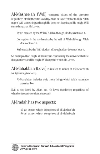 Al-Mashee'ah (Will)                concerns issues of the universe
regardless of whether it is loved by Allah or is detestable to Him. Allah
might Will something although He does not love it and He might Will
something that He Loves.

     Evil is created by the Will of Allah although He does not love it.

     Corruption in the earth exists by the Will of Allah although Allah
        does not love it.

     Kufr exists by the Will of Allah although Allah does not love it.

So perhaps Allah might Will an issue concerning the universe that He
does not love and He might Will an issue which He Loves.


Al-Mahabbah (Love) is related to issues of the Sharee'ah
(religious legislations).

     Al-Mahabbah includes only those things which Allah has made
        permissible.

Evil is not loved by Allah but He loves obedience regardless of
whether it occurs or does not occur.


Al-Iradah has two aspects;
        (a) an aspect which comprises of al-Mashee'ah
        (b) an aspect which comprises of al-Mahabbah




                                 - 27 -
 