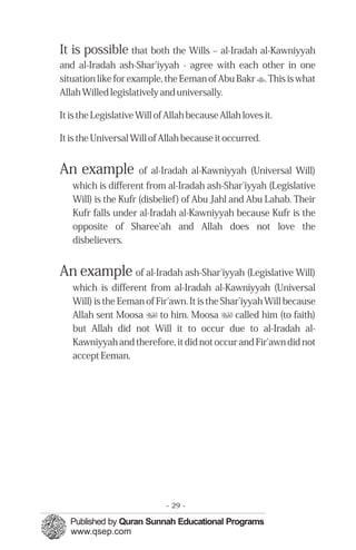 It is possible that both the Wills – al-Iradah al-Kawniyyah
and al-Iradah ash-Shar'iyyah - agree with each other in one
situation like for example, the Eeman of Abu Bakr t. This is what
Allah Willed legislatively and universally.

It is the Legislative Will of Allah because Allah loves it.

It is the Universal Will of Allah because it occurred.


An example           of al-Iradah al-Kawniyyah (Universal Will)
   which is different from al-Iradah ash-Shar'iyyah (Legislative
   Will) is the Kufr (disbelief) of Abu Jahl and Abu Lahab. Their
   Kufr falls under al-Iradah al-Kawniyyah because Kufr is the
   opposite of Sharee'ah and Allah does not love the
   disbelievers.


An example of al-Iradah ash-Shar'iyyah (Legislative Will)
   which is different from al-Iradah al-Kawniyyah (Universal
   Will) is the Eeman of Fir'awn. It is the Shar’iyyah Will because
   Allah sent Moosa u to him. Moosa u called him (to faith)
   but Allah did not Will it to occur due to al-Iradah al-
   Kawniyyah and therefore, it did not occur and Fir'awn did not
   accept Eeman.




                             - 29 -
 