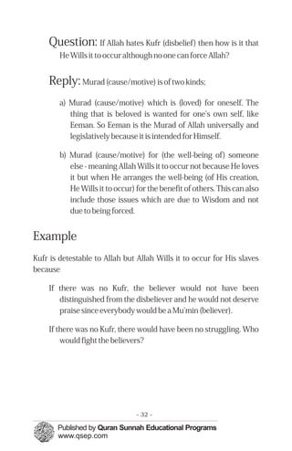 Question: If Allah hates Kufr (disbelief) then how is it that
        He Wills it to occur although no one can force Allah?


    Reply: Murad (cause/motive) is of two kinds;
        a) Murad (cause/motive) which is (loved) for oneself. The
           thing that is beloved is wanted for one's own self, like
           Eeman. So Eeman is the Murad of Allah universally and
           legislatively because it is intended for Himself.

        b) Murad (cause/motive) for (the well-being of) someone
           else - meaning Allah Wills it to occur not because He loves
           it but when He arranges the well-being (of His creation,
           He Wills it to occur) for the benefit of others. This can also
           include those issues which are due to Wisdom and not
           due to being forced.


Example
Kufr is detestable to Allah but Allah Wills it to occur for His slaves
because

    If there was no Kufr, the believer would not have been
       distinguished from the disbeliever and he would not deserve
       praise since everybody would be a Mu'min (believer).

    If there was no Kufr, there would have been no struggling. Who
        would fight the believers?




                                 - 32 -
 