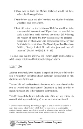 If there was no Kufr, the Mu'min (believer) would not have
         valued the blessing of Islam.

     If Kufr did not occur and all of mankind was Muslim then Islam
         would not have been a merit.

     If Kufr did not occur, the creation of Hell-Fire would be futile
         whereas Allah has mentioned, "If your Lord had so willed, He
         could surely have made mankind one nation (all following
         the religion of Islam) but they will not cease to disagree -
         except him on whom your Lord has bestowed His Mercy and
         for that did He create them. The Word of your Lord has been
         fulfilled, "Surely, I shall fill Hell with jinn and men all
         together.’" [Soorah Hud (11): 118-119]

It is thus clear that the universal will – which might be detestable to
Allah – could be intended for (the well-being of) others.


Example
A father immensely loves his son. If a spark of fire was to fall on the
son, it would hurt the father's heart as though the spark fell on him
due to his love for the son.

The son falls sick and is taken to the doctor, who prescribes that the
son be treated with cauterization* (treatment by fire) in order to
regain his health. The father agrees to the treatment.

This (decision of the father) is for the sake of the son and not for his
ownself. It is for (the well-being of) someone other than himself.

* A medical term describing the burning of a part of body to remove or close off a
part – in a process called Cautery which destroys some tissue in an attempt to
mitigate damage, remove an undesired growth or minimize other potential medical
harmful possibilities such as infections, when antibiotics are not available.


                                      - 33 -
 