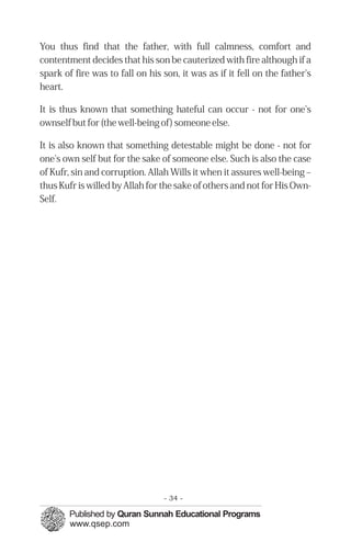 You thus find that the father, with full calmness, comfort and
contentment decides that his son be cauterized with fire although if a
spark of fire was to fall on his son, it was as if it fell on the father's
heart.

It is thus known that something hateful can occur - not for one's
ownself but for (the well-being of) someone else.

It is also known that something detestable might be done - not for
one's own self but for the sake of someone else. Such is also the case
of Kufr, sin and corruption. Allah Wills it when it assures well-being –
thus Kufr is willed by Allah for the sake of others and not for His Own-
Self.




                                 - 34 -
 