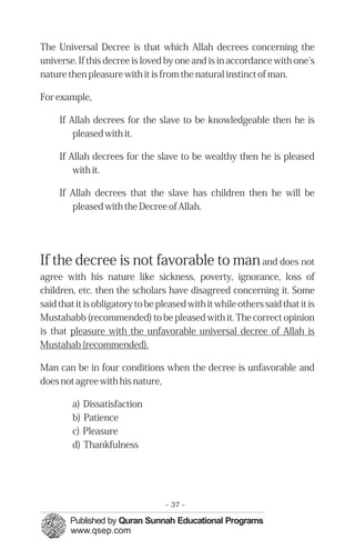 The Universal Decree is that which Allah decrees concerning the
universe. If this decree is loved by one and is in accordance with one's
nature then pleasure with it is from the natural instinct of man.

For example,

     If Allah decrees for the slave to be knowledgeable then he is
         pleased with it.

     If Allah decrees for the slave to be wealthy then he is pleased
         with it.

     If Allah decrees that the slave has children then he will be
        pleased with the Decree of Allah.




If the decree is not favorable to man and does not
agree with his nature like sickness, poverty, ignorance, loss of
children, etc. then the scholars have disagreed concerning it. Some
said that it is obligatory to be pleased with it while others said that it is
Mustahabb (recommended) to be pleased with it. The correct opinion
is that pleasure with the unfavorable universal decree of Allah is
Mustahab (recommended).

Man can be in four conditions when the decree is unfavorable and
does not agree with his nature,

         a) Dissatisfaction
         b) Patience
         c) Pleasure
         d) Thankfulness




                                   - 37 -
 